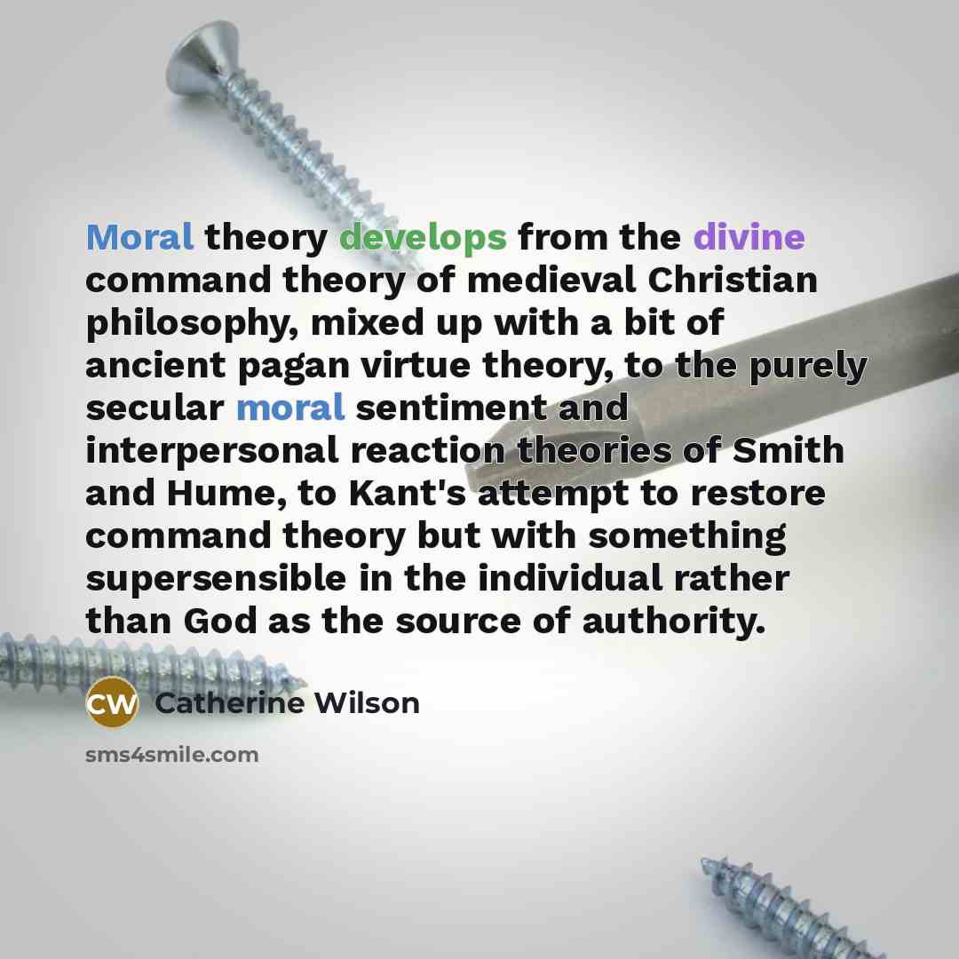 “Moral theory develops from the divine command theory of medieval Christian philosophy, mixed up with a bit of ancient pagan virtue theory, to the purely secular moral sentiment and interpersonal reaction theories of Smith and Hume, to Kant's attempt to restore command theory but with something…” quote by Catherine Wilson