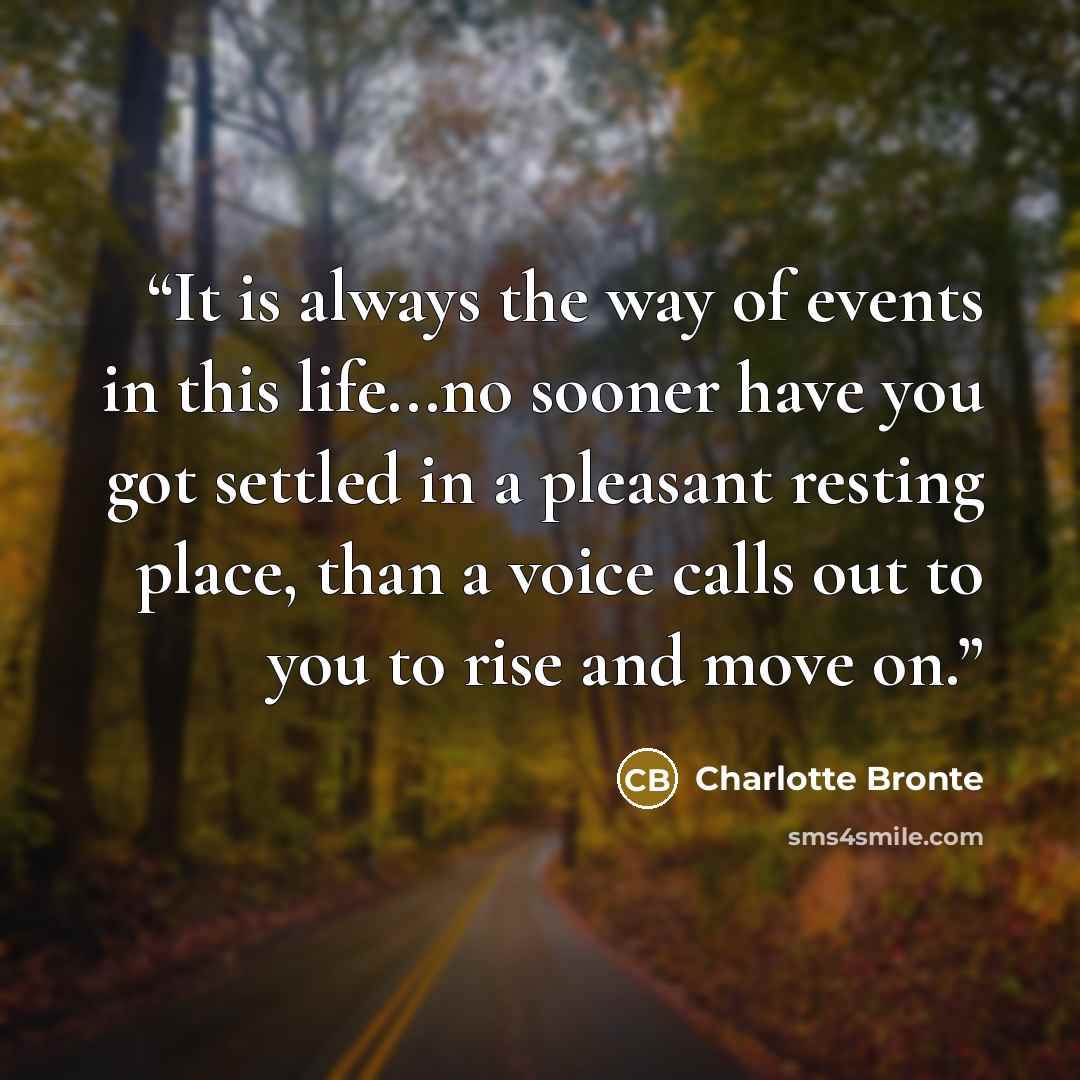 “It is always the way of events in this life...no sooner have you got settled in a pleasant resting place, than a voice calls out to you to rise and move on.” quote by Charlotte Brontë