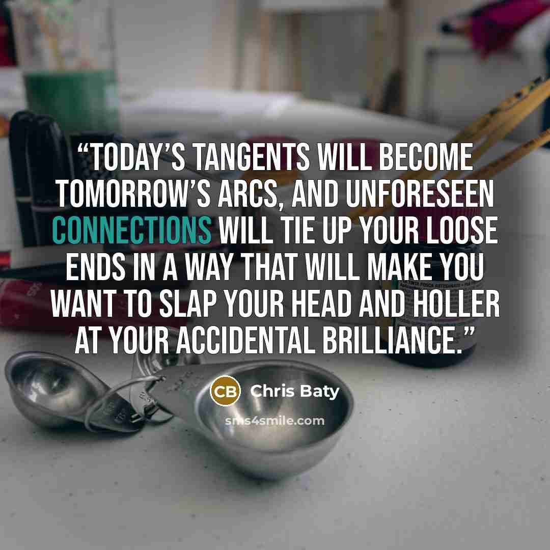 “Today’s tangents will become tomorrow’s arcs, and unforeseen connections will tie up your loose ends in a way that will make you want to slap your head and holler at your accidental brilliance.” quote by Chris Baty