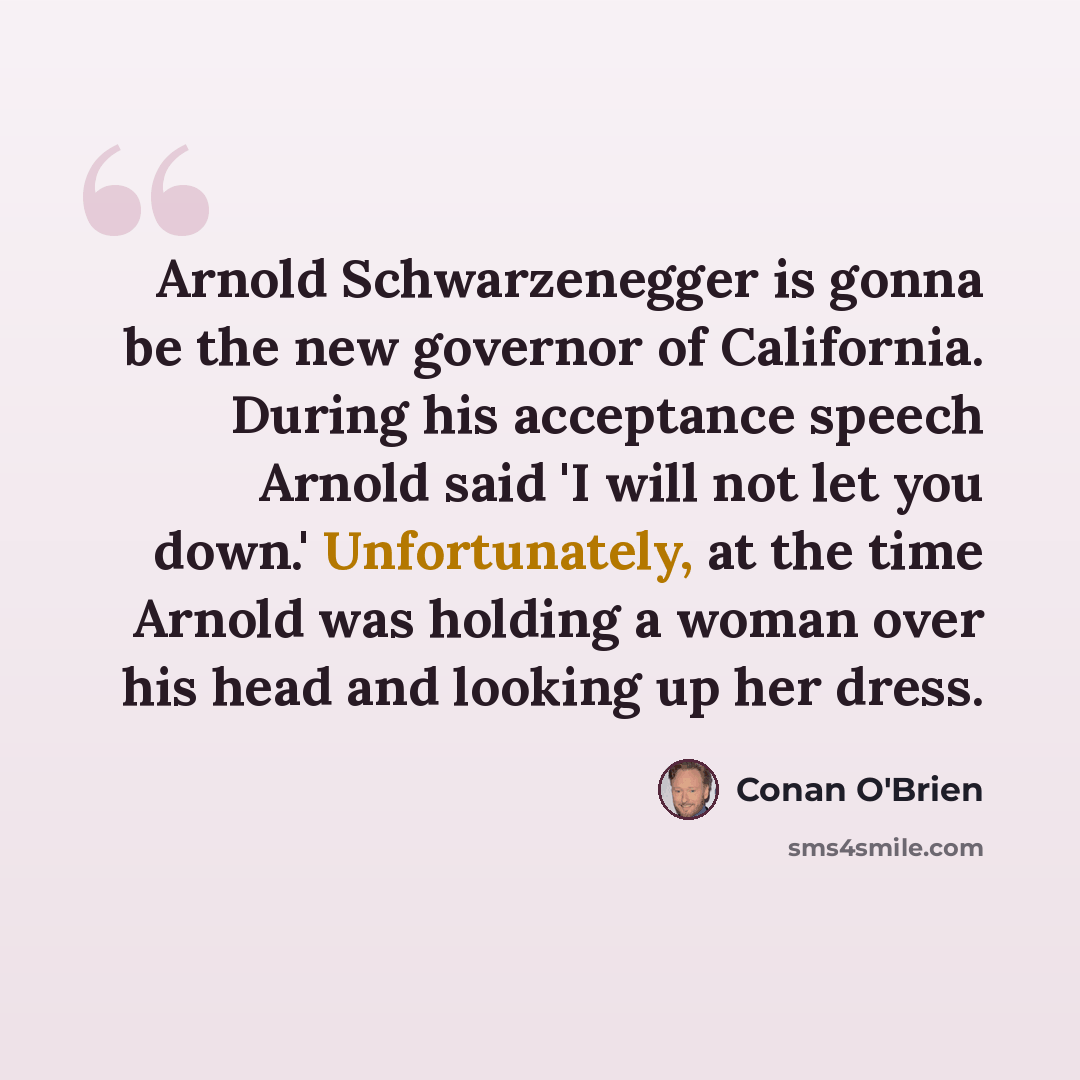 “Arnold Schwarzenegger is gonna be the new governor of California. During his acceptance speech Arnold said 'I will not let you down.' Unfortunately, at the time Arnold was holding a woman over his head and looking up her dress.” quote by Conan O'Brien