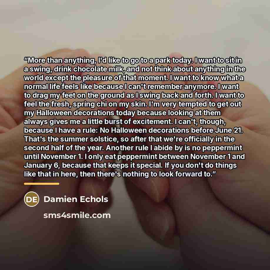 “More than anything, I'd like to go to a park today. I want to sit in a swing, drink chocolate milk, and not think about anything in the world except the pleasure of that moment. I want to know what a normal life feels like because I can't remember anymore. I want to drag my feet on the ground as I…” quote by Damien Echols