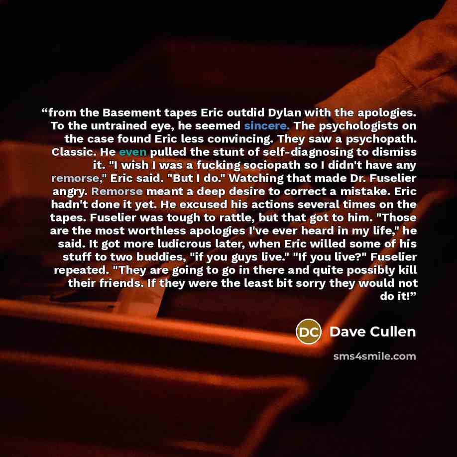 “from the Basement tapes Eric outdid Dylan with the apologies. To the untrained eye, he seemed sincere. The psychologists on the case found Eric less convincing. They saw a psychopath. Classic. He even pulled the stunt of self-diagnosing to dismiss it. "I wish I was a fucking sociopath so I didn't…” quote by Dave Cullen