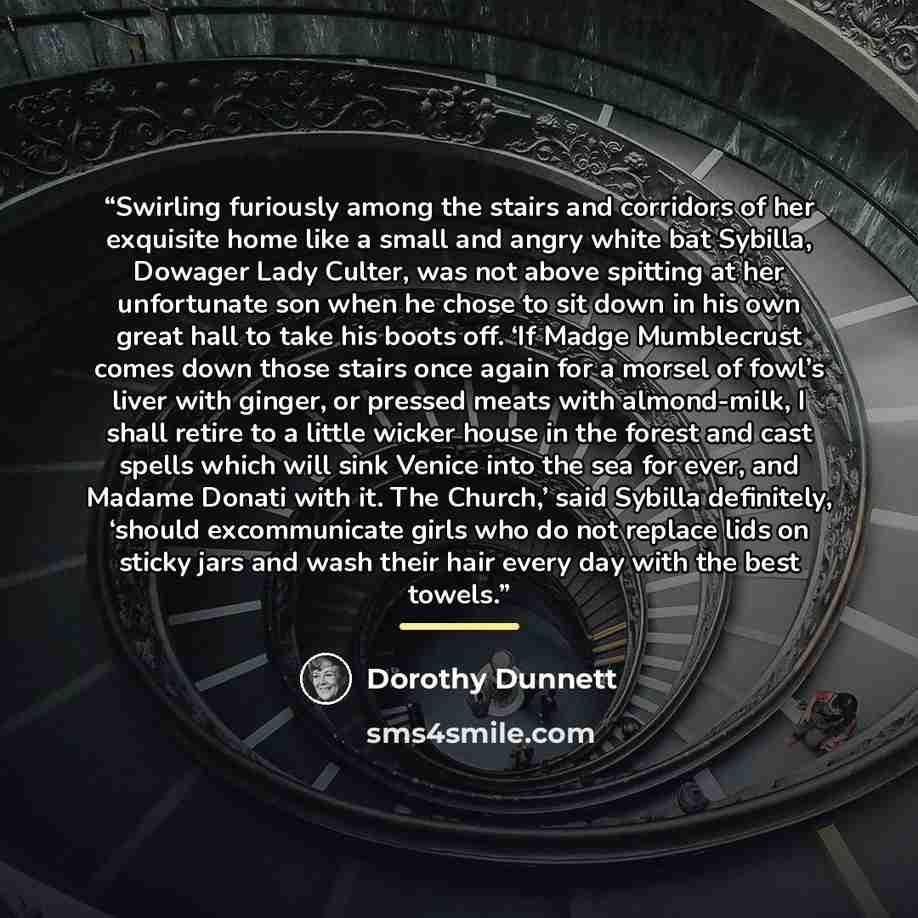 “Swirling furiously among the stairs and corridors of her exquisite home like a small and angry white bat Sybilla, Dowager Lady Culter, was not above spitting at her unfortunate son when he chose to sit down in his own great hall to take his boots off. ‘If Madge Mumblecrust comes down those stairs…” quote by Dorothy Dunnett