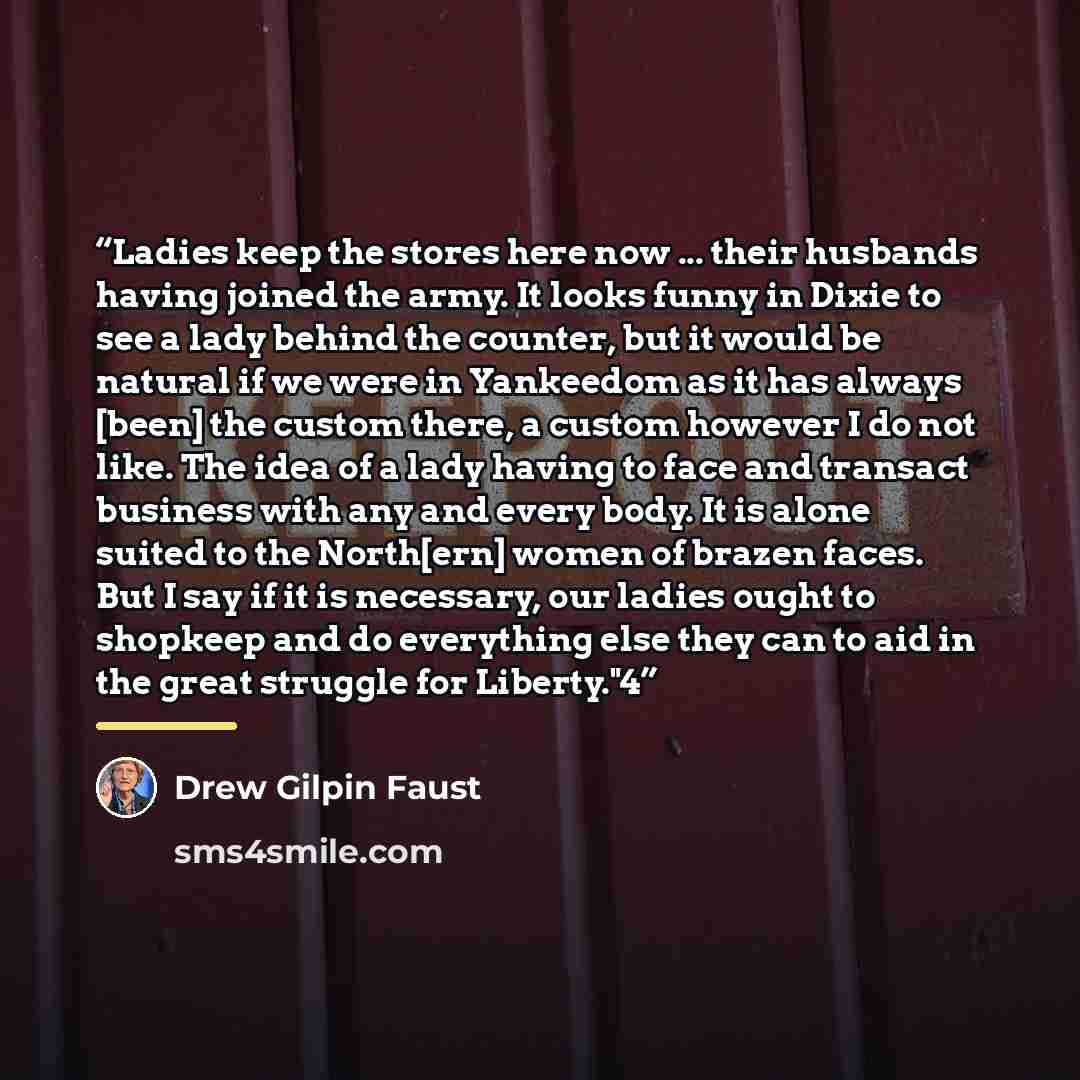 “Ladies keep the stores here now ... their husbands having joined the army. It looks funny in Dixie to see a lady behind the counter, but it would be natural if we were in Yankeedom as it has always [been] the custom there, a custom however I do not like. The idea of a lady having to face and…” quote by Drew Gilpin Faust