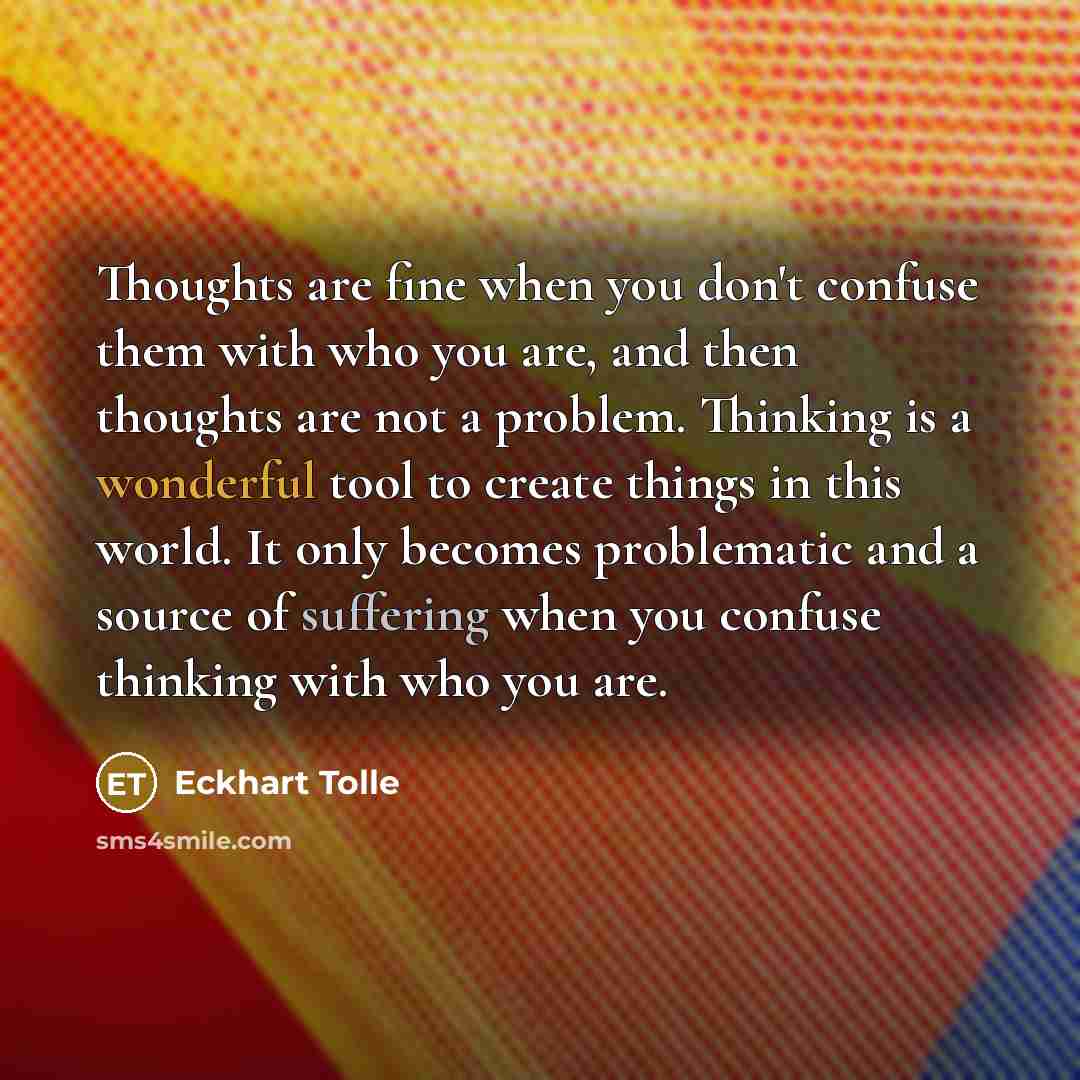 “Thoughts are fine when you don't confuse them with who you are, and then thoughts are not a problem. Thinking is a wonderful tool to create things in this world. It only becomes problematic and a source of suffering when you confuse thinking with who you are.” quote by Eckhart Tolle