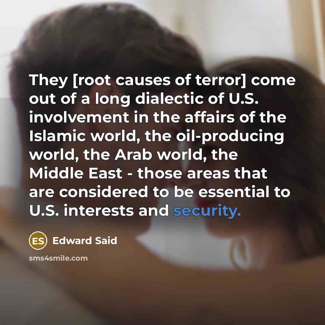 “They [root causes of terror] come out of a long dialectic of U.S. involvement in the affairs of the Islamic world, the oil-producing world, the Arab world, the Middle East - those areas that are considered to be essential to U.S. interests and security.” quote by Edward Said