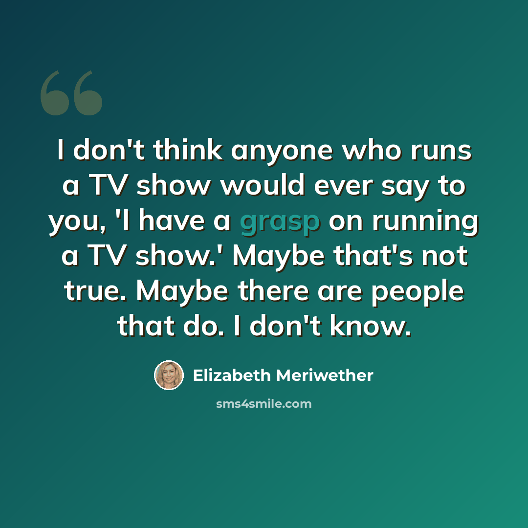 “I don't think anyone who runs a TV show would ever say to you, 'I have a grasp on running a TV show.' Maybe that's not true. Maybe there are people that do. I don't know.” quote by Elizabeth Meriwether