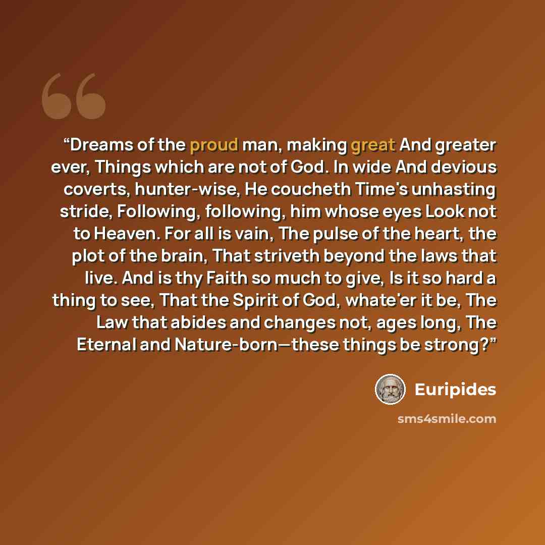 “Dreams of the proud man, making great And greater ever, Things which are not of God. In wide And devious coverts, hunter-wise, He coucheth Time's unhasting stride, Following, following, him whose eyes Look not to Heaven. For all is vain, The pulse of the heart, the plot of the brain, That striveth…” quote by Euripides