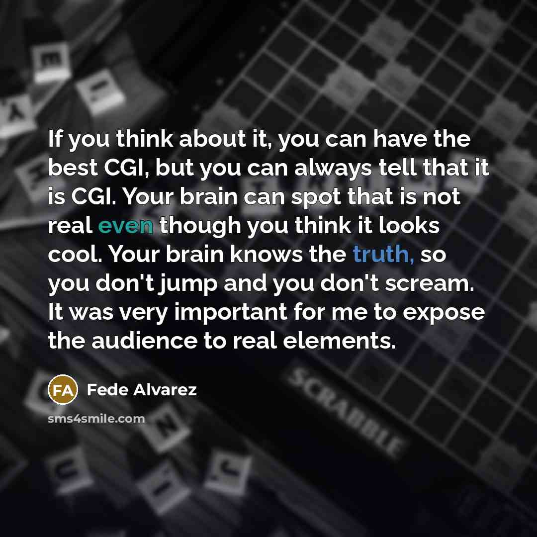 “If you think about it, you can have the best CGI, but you can always tell that it is CGI. Your brain can spot that is not real even though you think it looks cool. Your brain knows the truth, so you don't jump and you don't scream. It was very important for me to expose the audience to real…” quote by Fede Alvarez