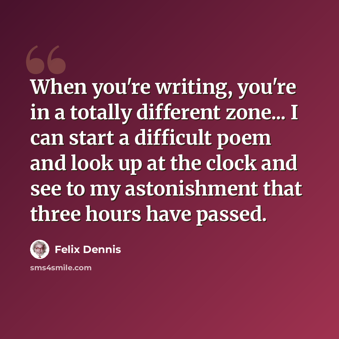 “When you're writing, you're in a totally different zone... I can start a difficult poem and look up at the clock and see to my astonishment that three hours have passed.” quote by Felix Dennis