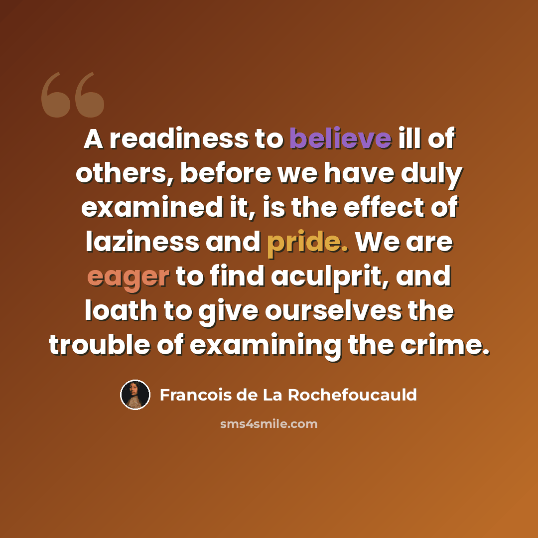 “A readiness to believe ill of others, before we have duly examined it, is the effect of laziness and pride. We are eager to find aculprit, and loath to give ourselves the trouble of examining the crime.” quote by Francois de La Rochefoucauld