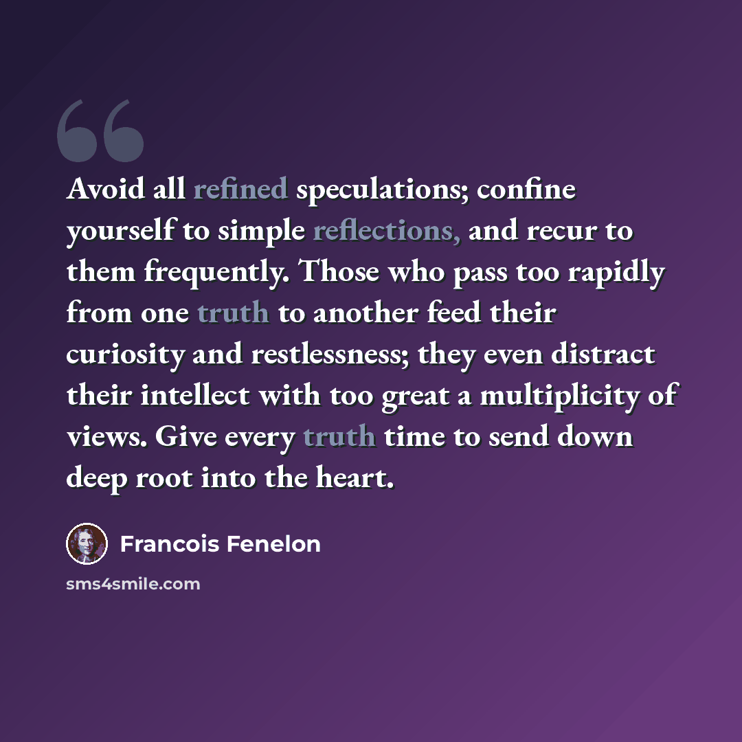 “Avoid all refined speculations; confine yourself to simple reflections, and recur to them frequently. Those who pass too rapidly from one truth to another feed their curiosity and restlessness; they even distract their intellect with too great a multiplicity of views. Give every truth time to send…” quote by Francois Fenelon