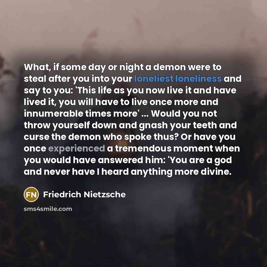 “What, if some day or night a demon were to steal after you into your loneliest loneliness and say to you: 'This life as you now live it and have lived it, you will have to live once more and innumerable times more' ... Would you not throw yourself down and gnash your teeth and curse the demon who…” quote by Friedrich Nietzsche