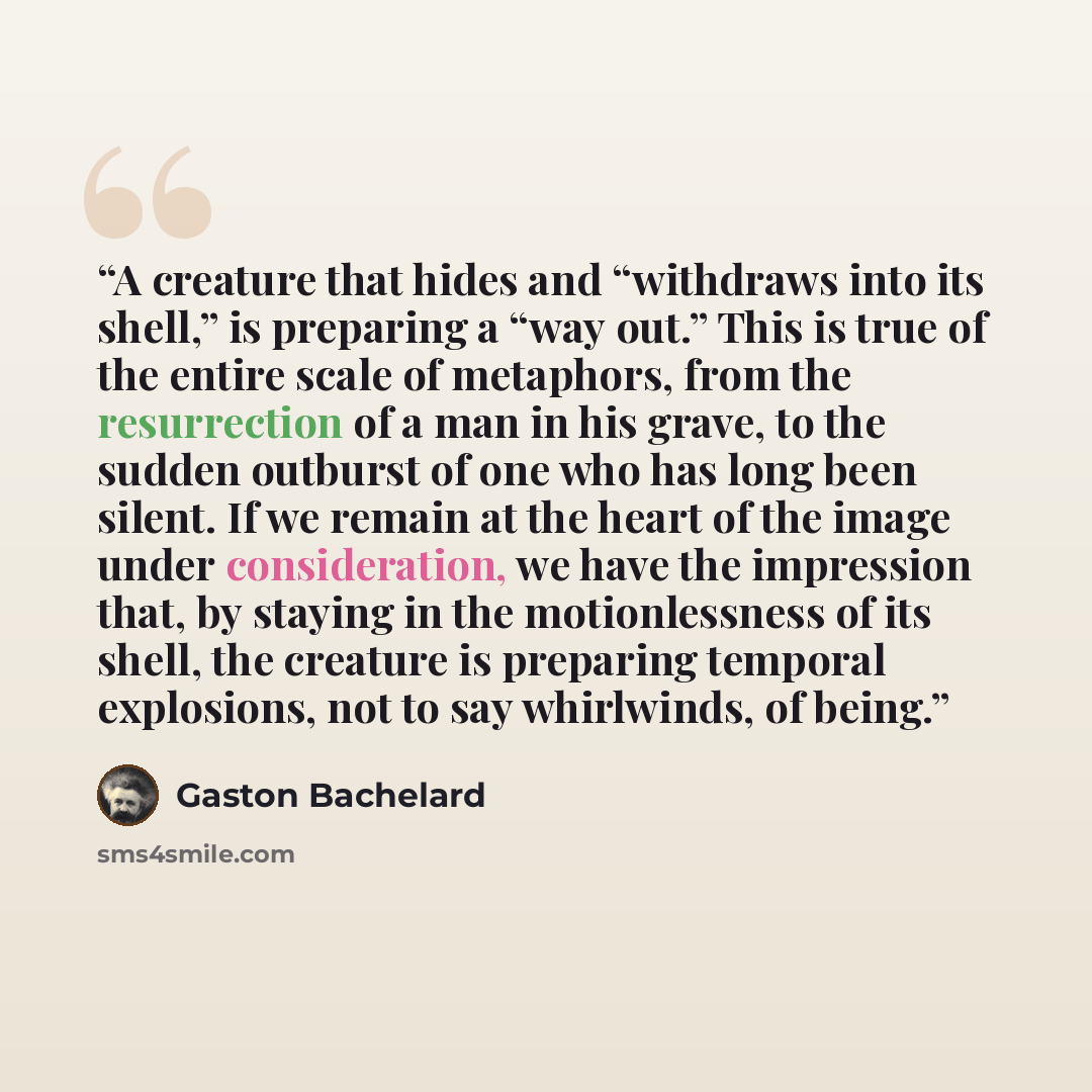 “A creature that hides and “withdraws into its shell,” is preparing a “way out.” This is true of the entire scale of metaphors, from the resurrection of a man in his grave, to the sudden outburst of one who has long been silent. If we remain at the heart of the image under consideration, we have…” quote by Gaston Bachelard