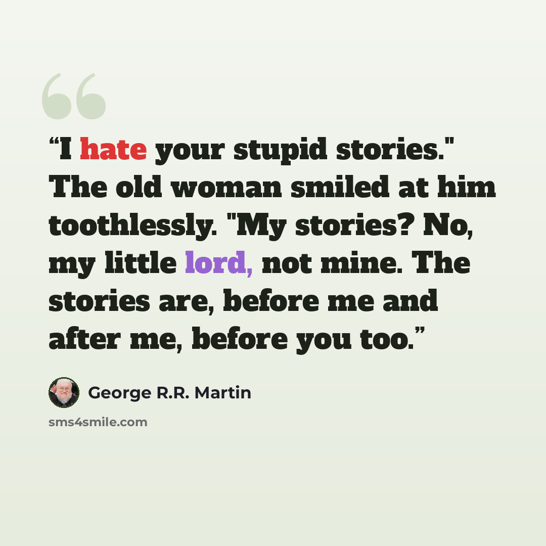 “I hate your stupid stories." The old woman smiled at him toothlessly. "My stories? No, my little lord, not mine. The stories are, before me and after me, before you too.” quote by George R.R. Martin