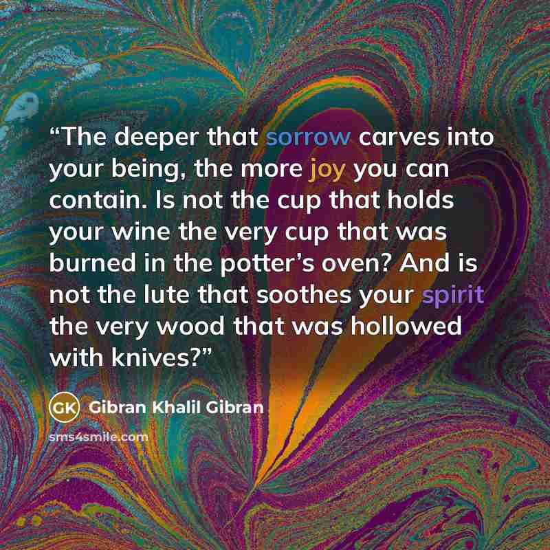 “The deeper that sorrow carves into your being, the more joy you can contain. Is not the cup that holds your wine the very cup that was burned in the potter’s oven? And is not the lute that soothes your spirit the very wood that was hollowed with knives?” quote by Gibran Khalil Gibran