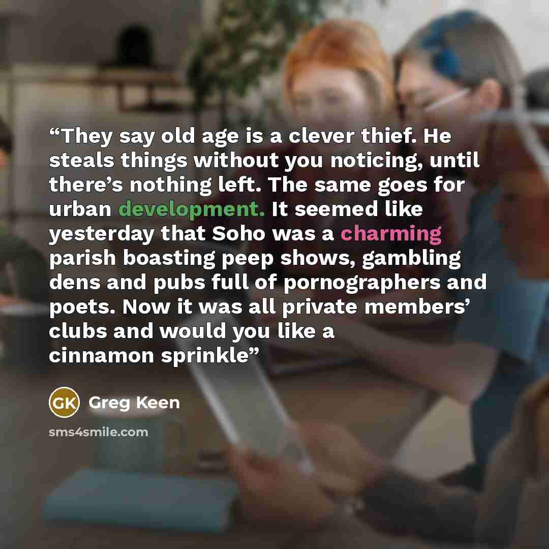 “They say old age is a clever thief. He steals things without you noticing, until there’s nothing left. The same goes for urban development. It seemed like yesterday that Soho was a charming parish boasting peep shows, gambling dens and pubs full of pornographers and poets. Now it was all private…” quote by Greg Keen