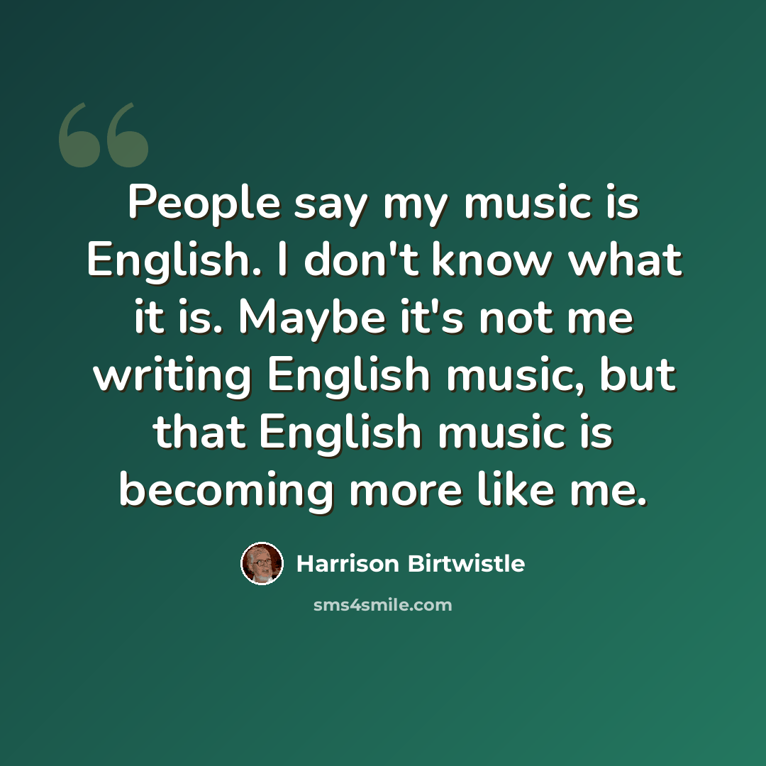 “People say my music is English. I don't know what it is. Maybe it's not me writing English music, but that English music is becoming more like me.” quote by Harrison Birtwistle