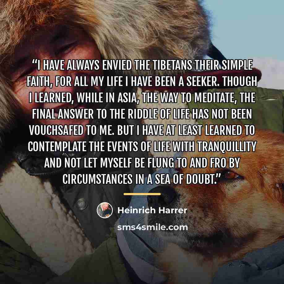 “I have always envied the Tibetans their simple faith, for all my life I have been a seeker. Though I learned, while in Asia, the way to meditate, the final answer to the riddle of life has not been vouchsafed to me. But I have at least learned to contemplate the events of life with tranquillity…” quote by Heinrich Harrer