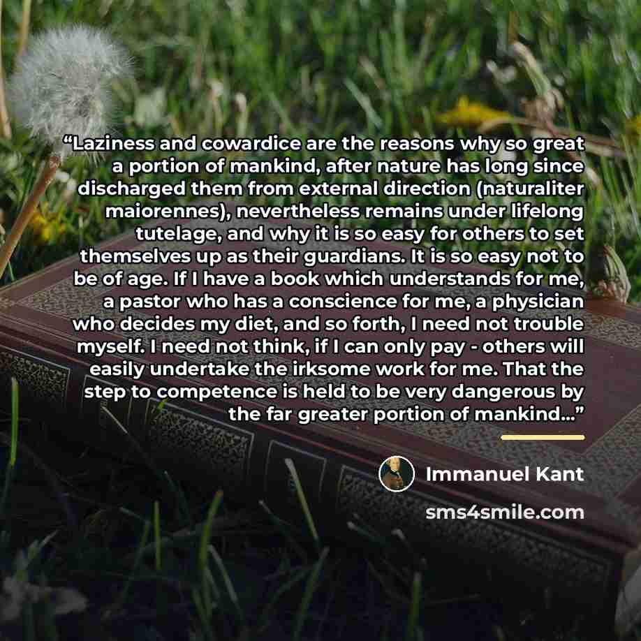 “Laziness and cowardice are the reasons why so great a portion of mankind, after nature has long since discharged them from external direction (naturaliter maiorennes), nevertheless remains under lifelong tutelage, and why it is so easy for others to set themselves up as their guardians. It is so…” quote by Immanuel Kant