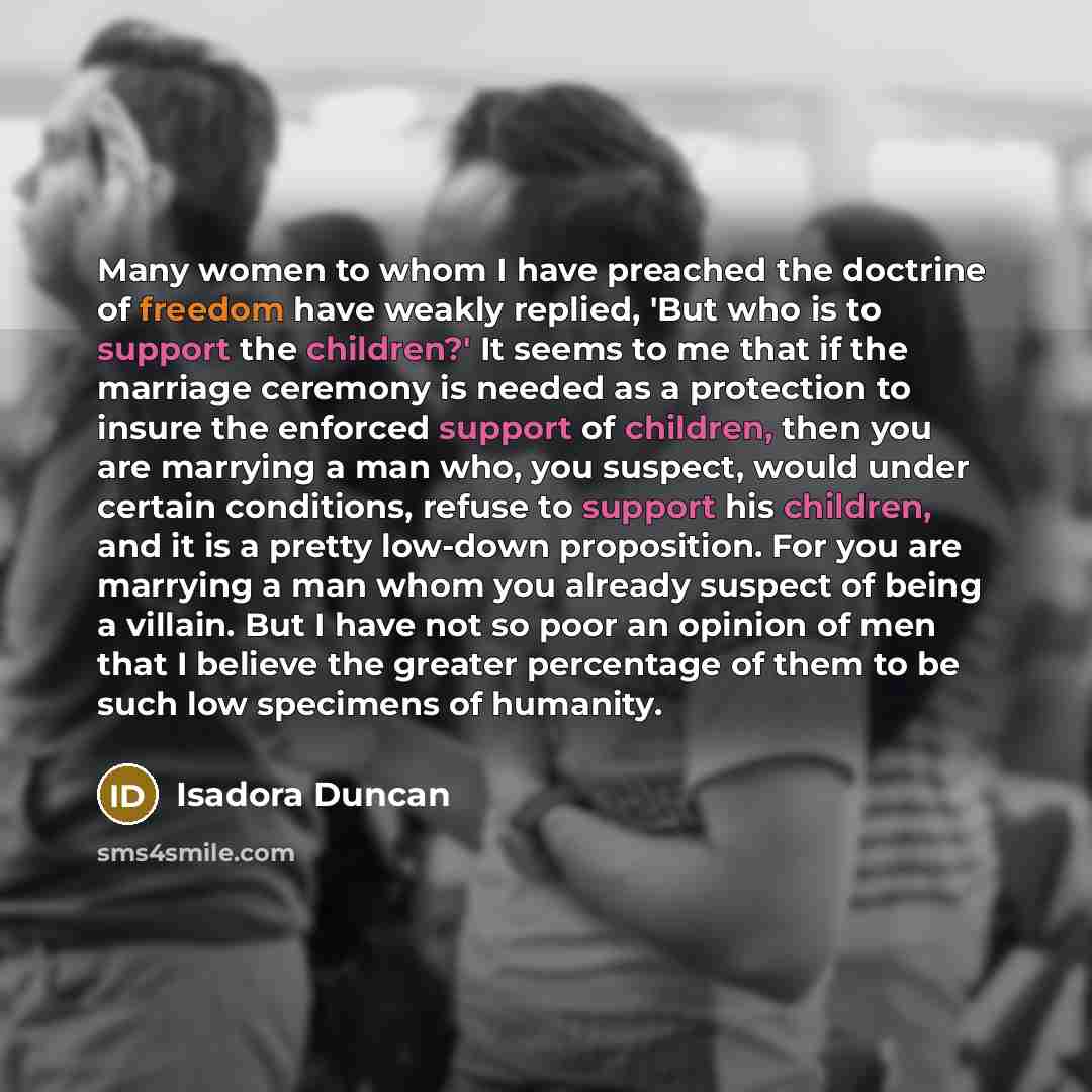 “Many women to whom I have preached the doctrine of freedom have weakly replied, 'But who is to support the children?' It seems to me that if the marriage ceremony is needed as a protection to insure the enforced support of children, then you are marrying a man who, you suspect, would under certain…” quote by Isadora Duncan