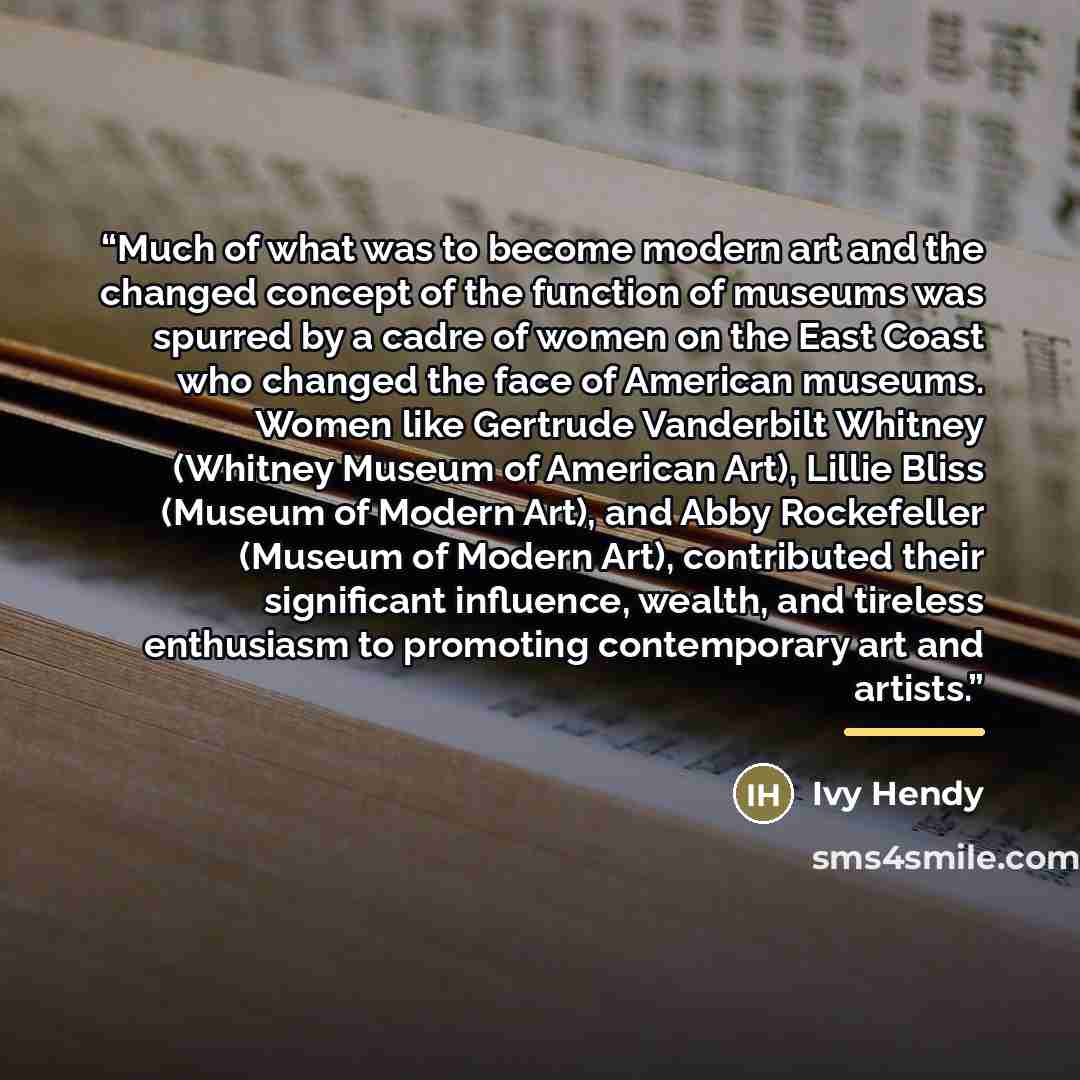 “Much of what was to become modern art and the changed concept of the function of museums was spurred by a cadre of women on the East Coast who changed the face of American museums. Women like Gertrude Vanderbilt Whitney (Whitney Museum of American Art), Lillie Bliss (Museum of Modern Art), and…” quote by Ivy Hendy