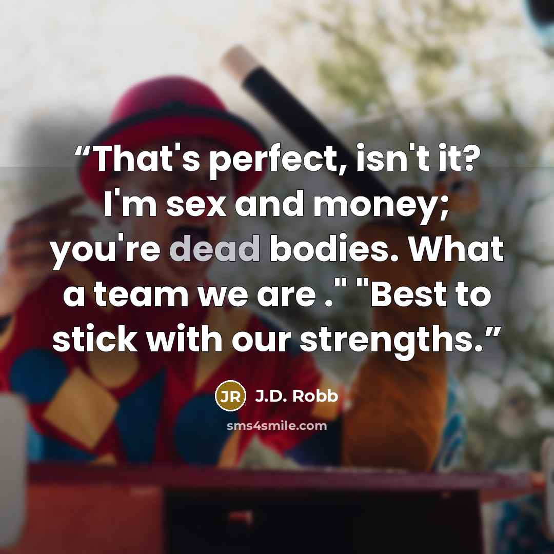 “That's perfect, isn't it? I'm sex and money; you're dead bodies. What a team we are ." "Best to stick with our strengths.” quote by J.D. Robb