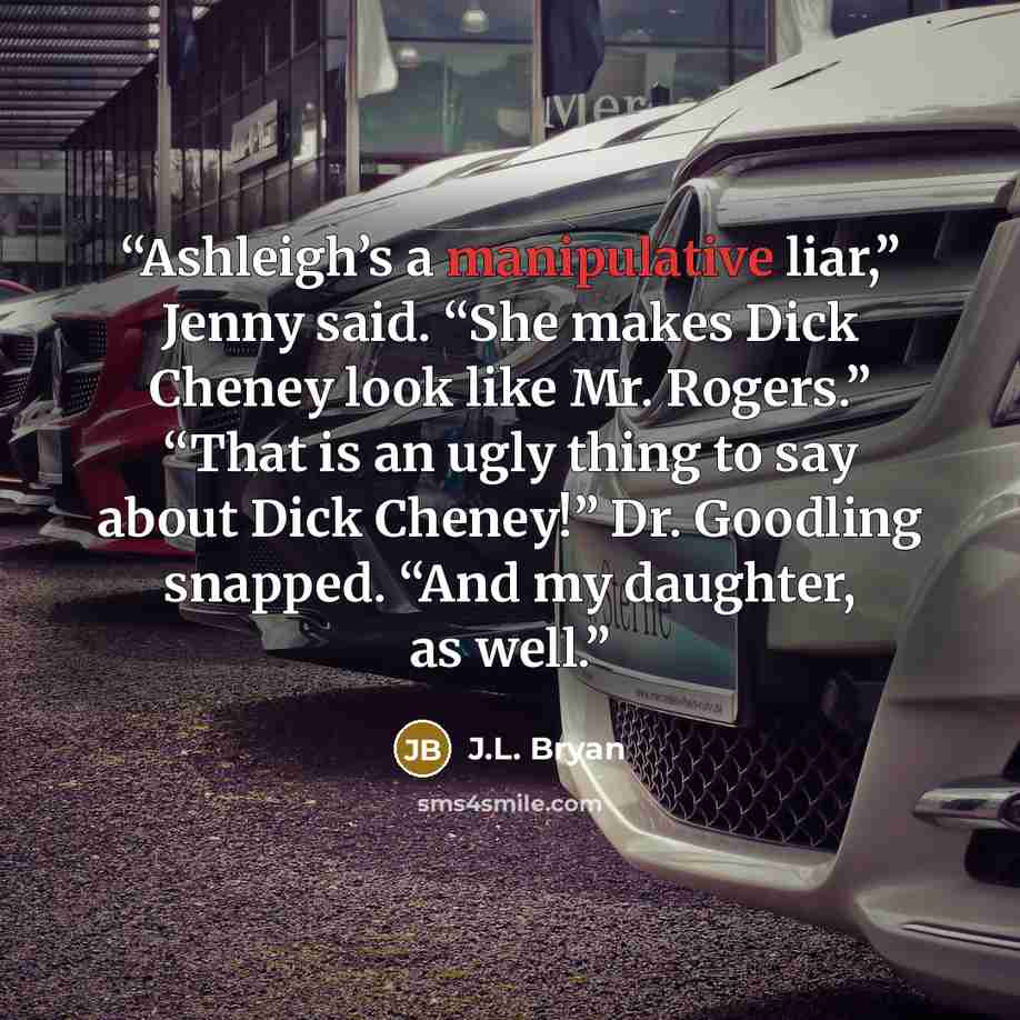 “Ashleigh’s a manipulative liar,” Jenny said. “She makes Dick Cheney look like Mr. Rogers.” “That is an ugly thing to say about Dick Cheney!” Dr. Goodling snapped. “And my daughter, as well.” quote by J.L. Bryan