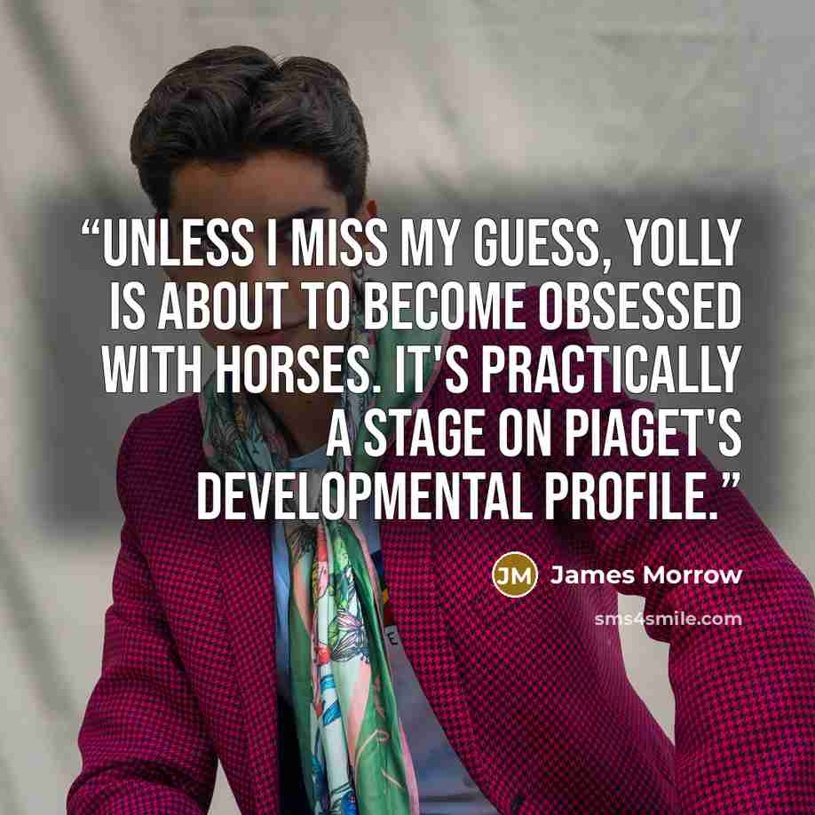 “Unless I miss my guess, Yolly is about to become obsessed with horses. It's practically a stage on Piaget's developmental profile.” quote by James Morrow