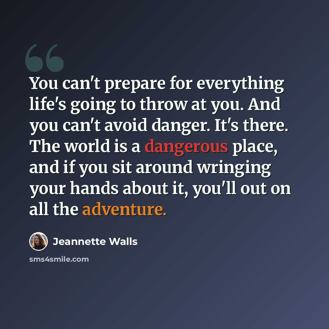 “You can't prepare for everything life's going to throw at you. And you can't avoid danger. It's there. The world is a dangerous place, and if you sit around wringing your hands about it, you'll out on all the adventure.” quote by Jeannette Walls