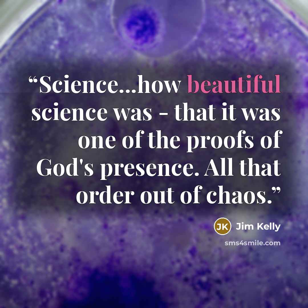 “Science...how beautiful science was - that it was one of the proofs of God's presence. All that order out of chaos.” quote by Jim Kelly
