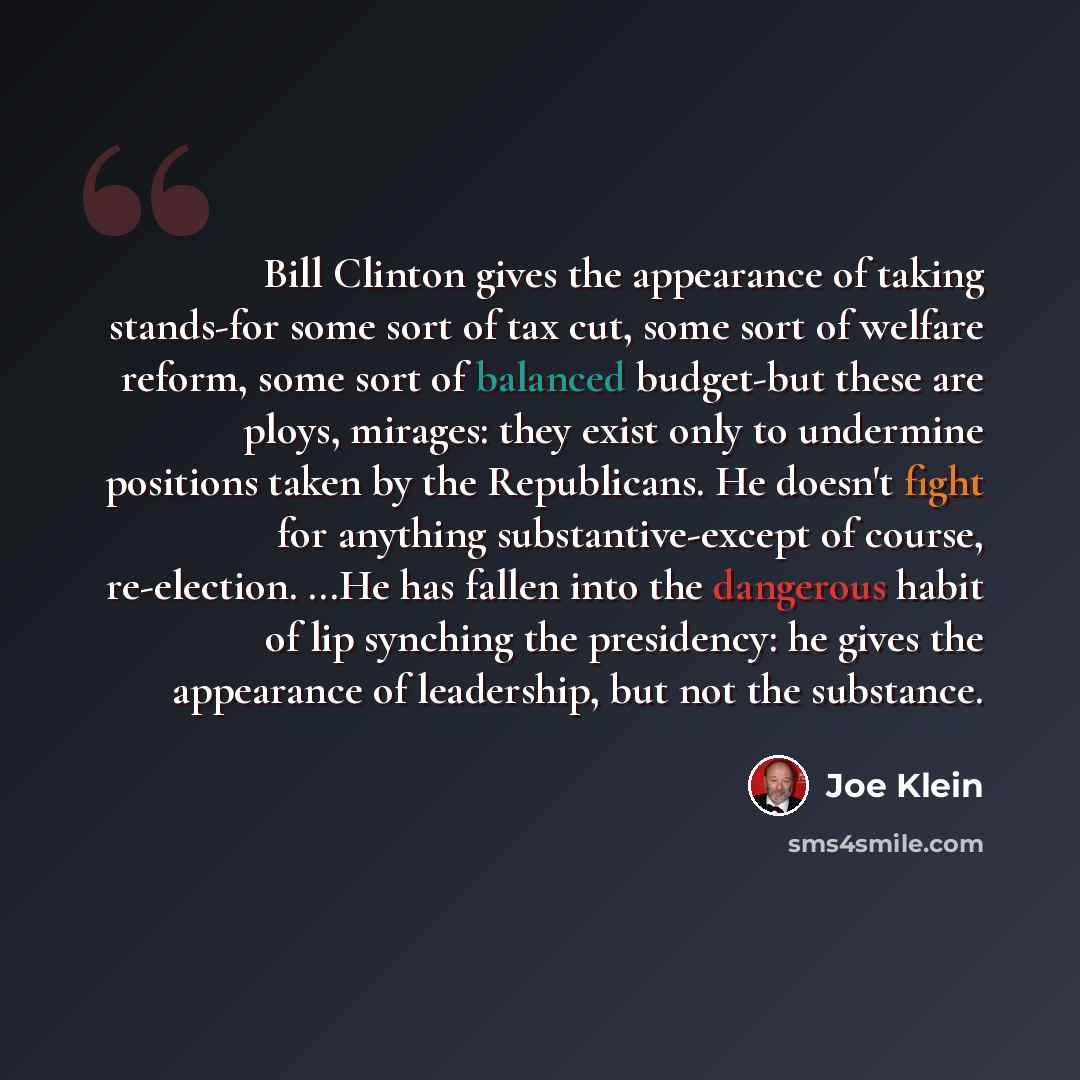 “Bill Clinton gives the appearance of taking stands-for some sort of tax cut, some sort of welfare reform, some sort of balanced budget-but these are ploys, mirages: they exist only to undermine positions taken by the Republicans. He doesn't fight for anything substantive-except of course…” quote by Joe Klein