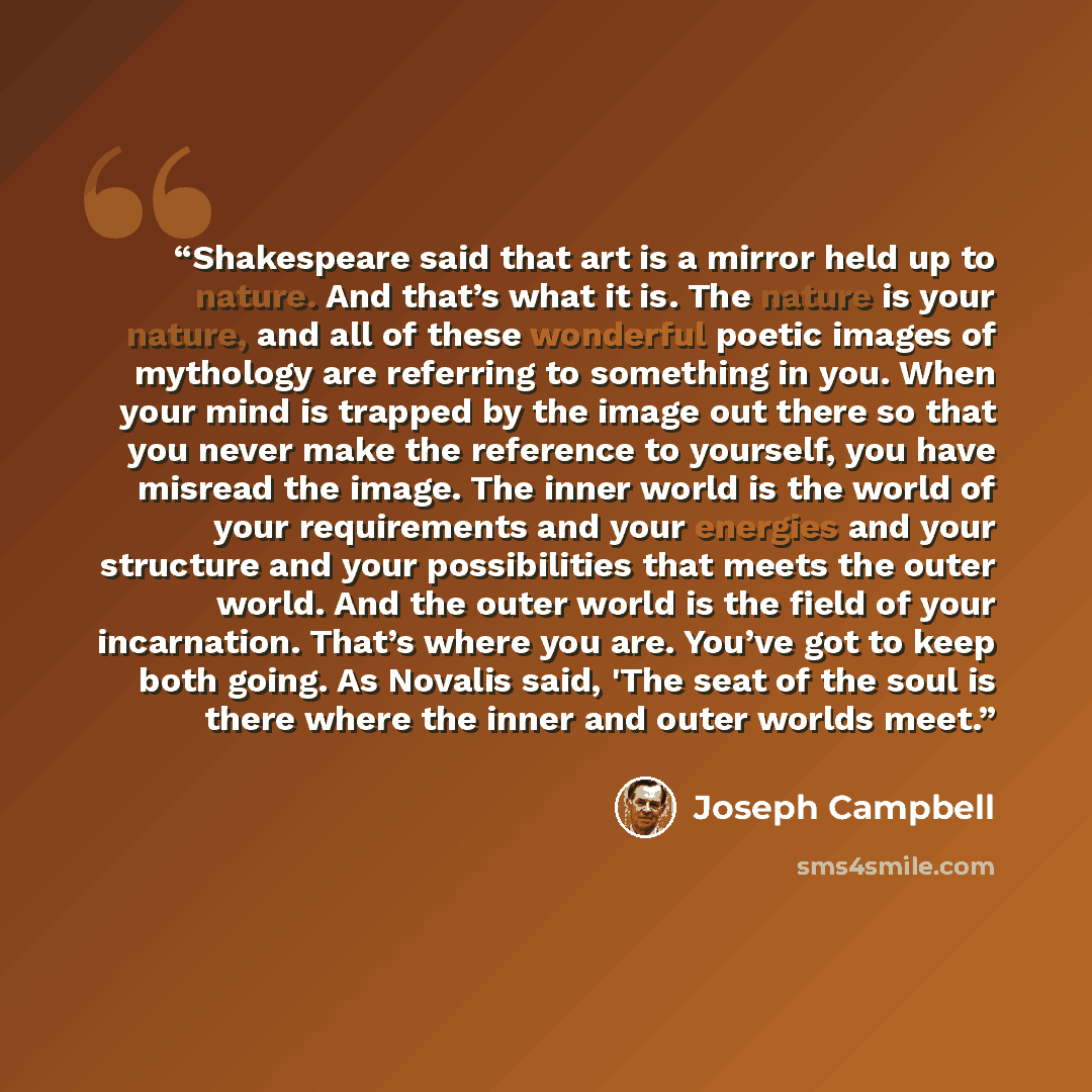 “Shakespeare said that art is a mirror held up to nature. And that’s what it is. The nature is your nature, and all of these wonderful poetic images of mythology are referring to something in you. When your mind is trapped by the image out there so that you never make the reference to yourself, you…” quote by Joseph Campbell
