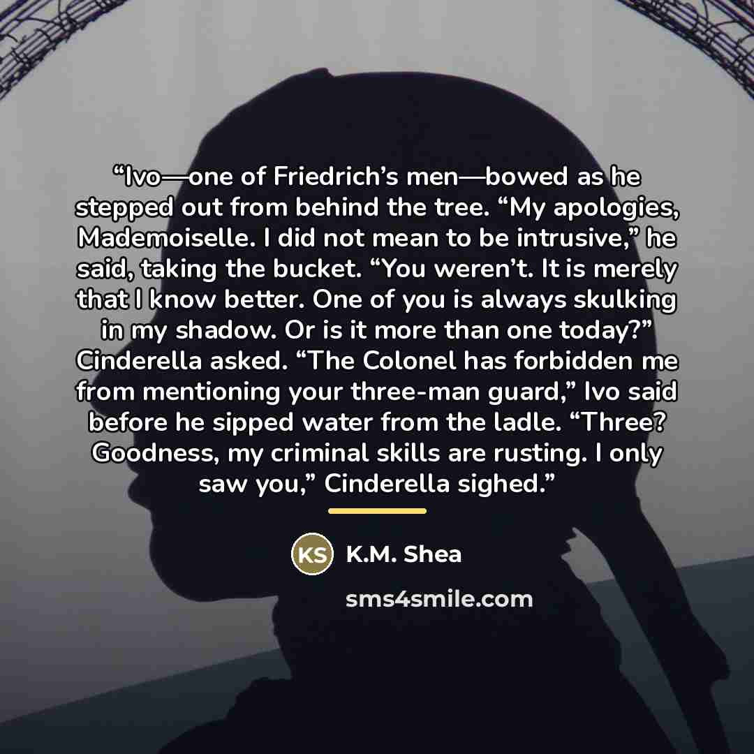 “Ivo—one of Friedrich’s men—bowed as he stepped out from behind the tree. “My apologies, Mademoiselle. I did not mean to be intrusive,” he said, taking the bucket. “You weren’t. It is merely that I know better. One of you is always skulking in my shadow. Or is it more than one today?” Cinderella…” quote by K.M. Shea