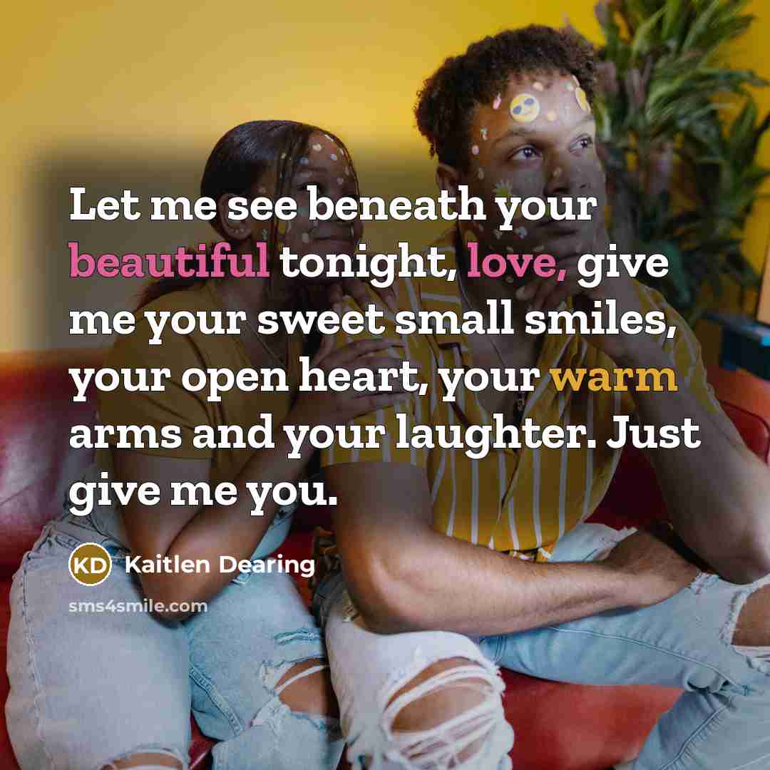 “Let me see beneath your beautiful tonight, love, give me your sweet small smiles, your open heart, your warm arms and your laughter. Just give me you.” quote by Kaitlen Dearing