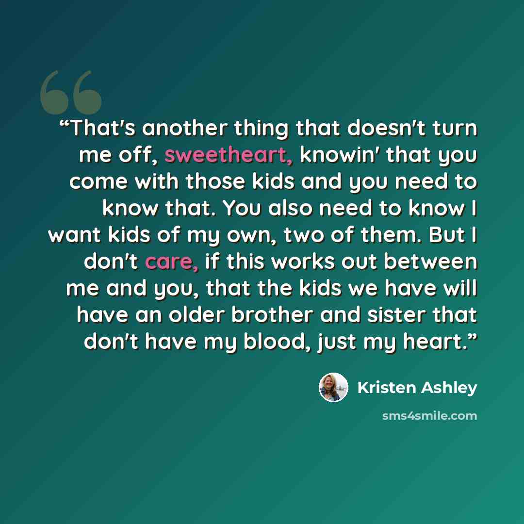 “That's another thing that doesn't turn me off, sweetheart, knowin' that you come with those kids and you need to know that. You also need to know I want kids of my own, two of them. But I don't care, if this works out between me and you, that the kids we have will have an older brother and sister…” quote by Kristen Ashley