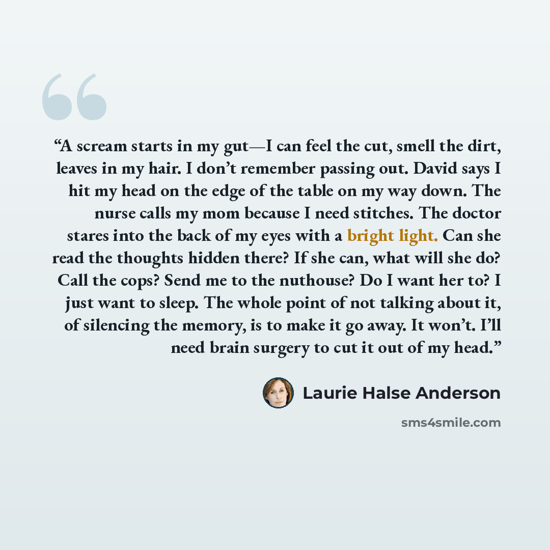 “A scream starts in my gut—I can feel the cut, smell the dirt, leaves in my hair. I don’t remember passing out. David says I hit my head on the edge of the table on my way down. The nurse calls my mom because I need stitches. The doctor stares into the back of my eyes with a bright light. Can she…” quote by Laurie Halse Anderson