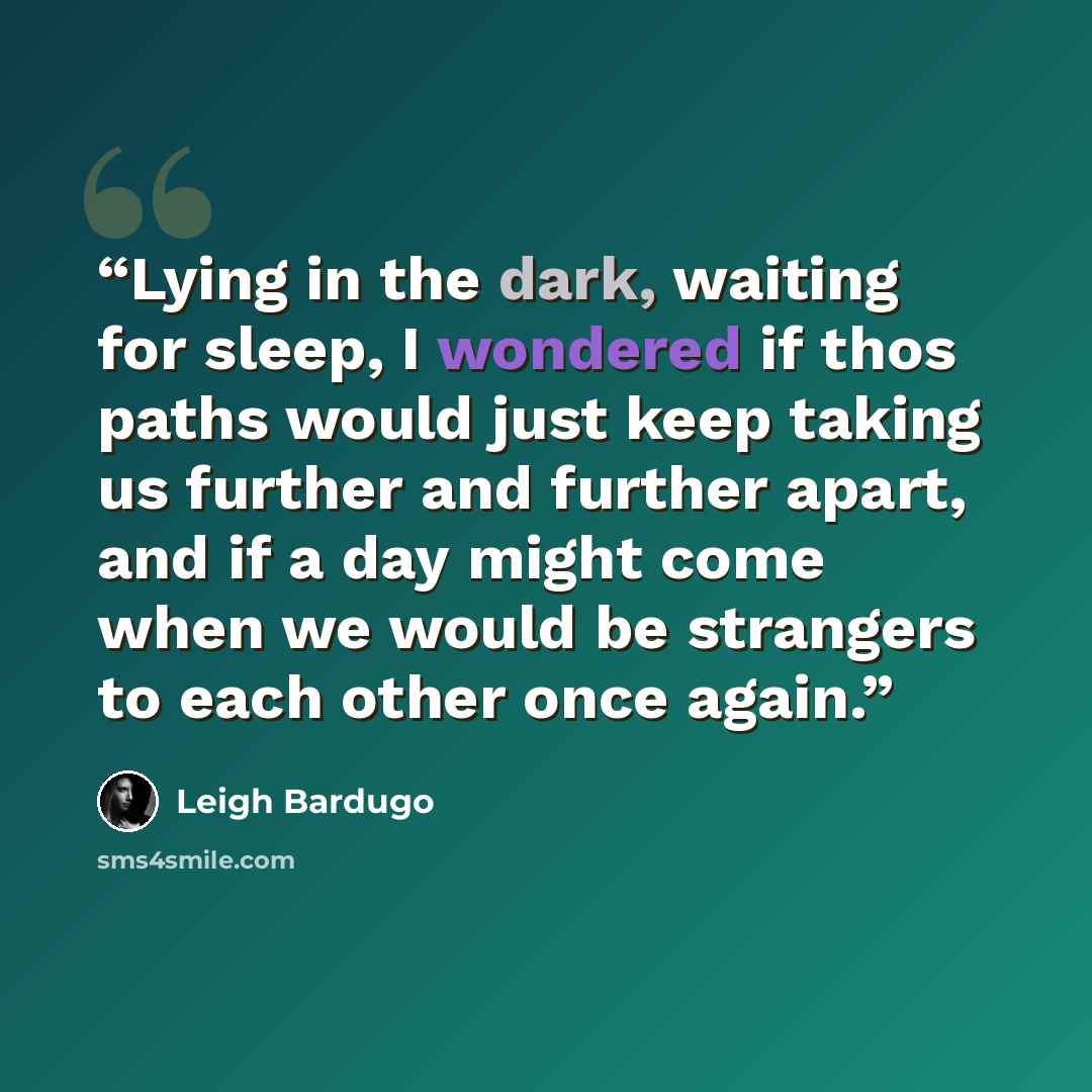 “Lying in the dark, waiting for sleep, I wondered if thos paths would just keep taking us further and further apart, and if a day might come when we would be strangers to each other once again.” quote by Leigh Bardugo