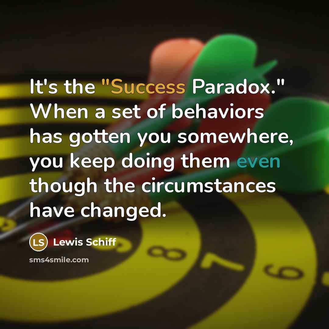 “It's the "Success Paradox." When a set of behaviors has gotten you somewhere, you keep doing them even though the circumstances have changed.” quote by Lewis Schiff
