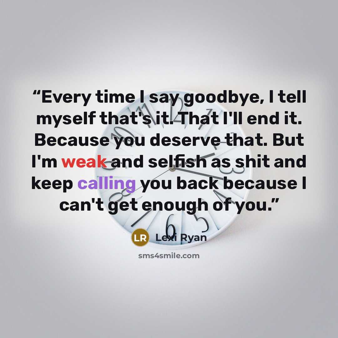 “Every time I say goodbye, I tell myself that's it. That I'll end it. Because you deserve that. But I'm weak and selfish as shit and keep calling you back because I can't get enough of you.” quote by Lexi Ryan