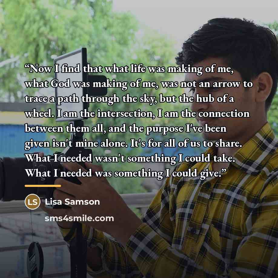 “Now I find that what life was making of me, what God was making of me, was not an arrow to trace a path through the sky, but the hub of a wheel. I am the intersection, I am the connection between them all, and the purpose I've been given isn't mine alone. It's for all of us to share. What I needed…” quote by Lisa Samson
