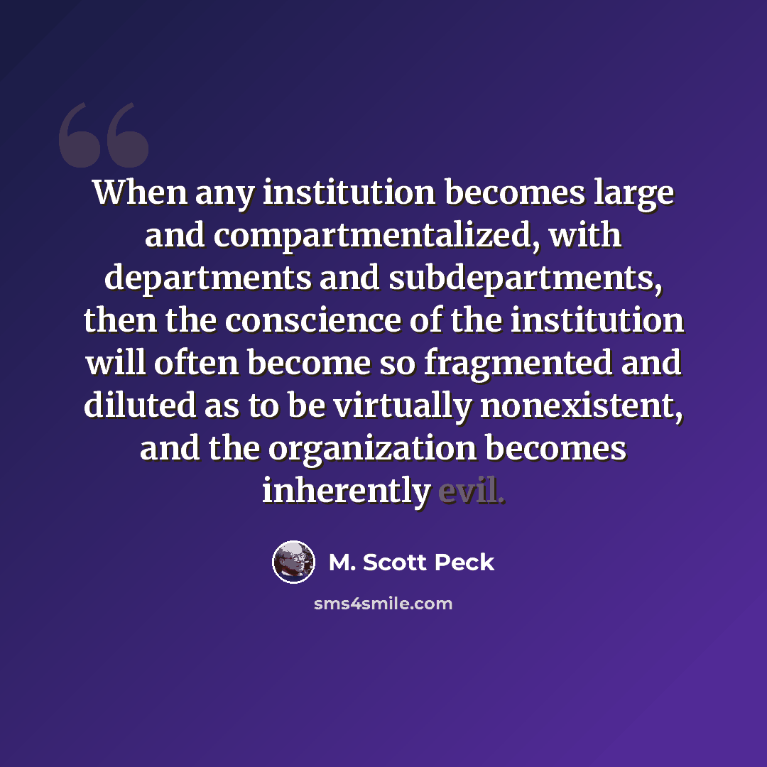 “When any institution becomes large and compartmentalized, with departments and subdepartments, then the conscience of the institution will often become so fragmented and diluted as to be virtually nonexistent, and the organization becomes inherently evil.” quote by M. Scott Peck