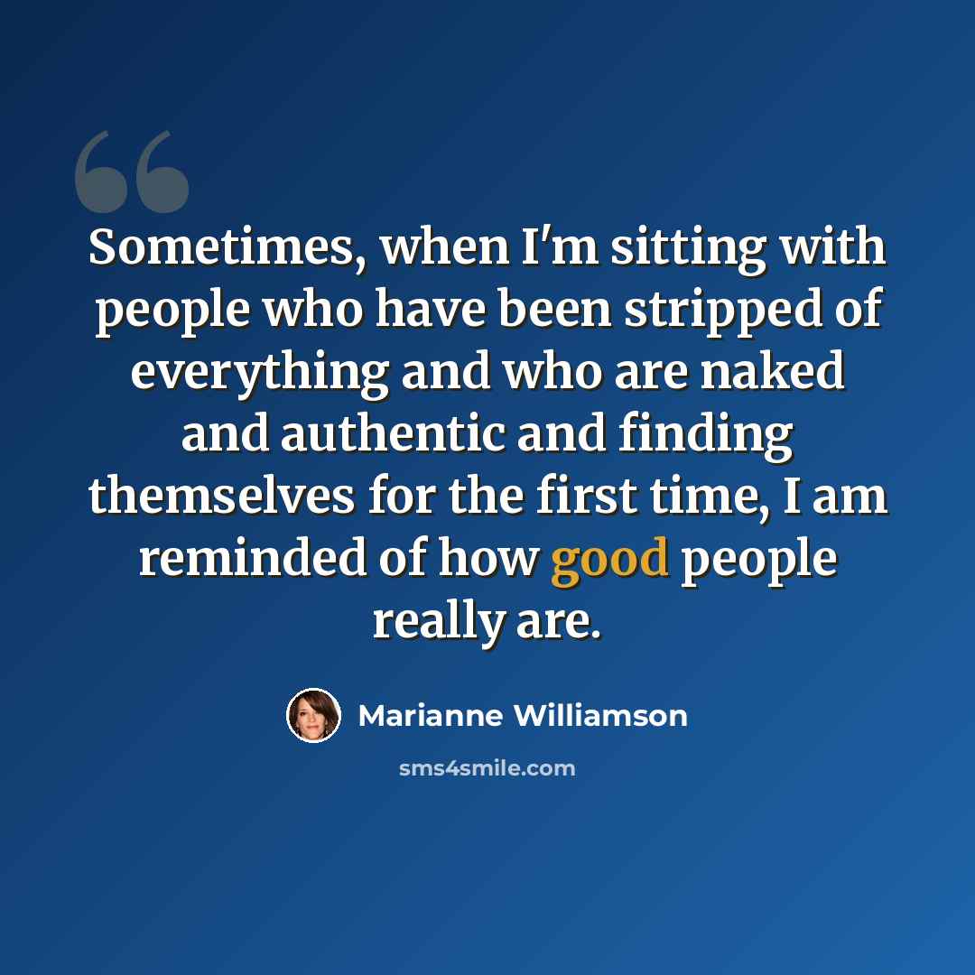“Sometimes, when I'm sitting with people who have been stripped of everything and who are naked and authentic and finding themselves for the first time, I am reminded of how good people really are.” quote by Marianne Williamson
