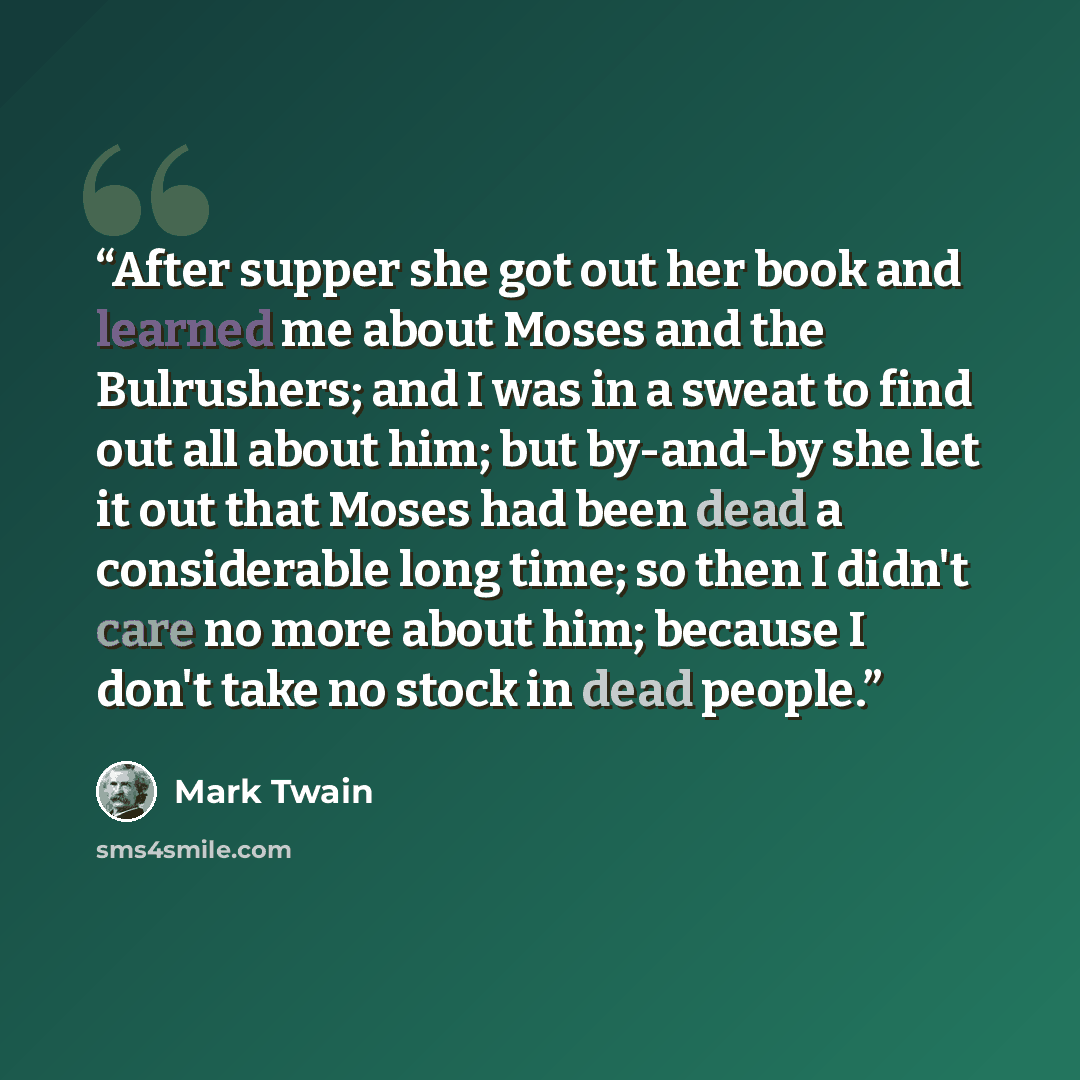 “After supper she got out her book and learned me about Moses and the Bulrushers; and I was in a sweat to find out all about him; but by-and-by she let it out that Moses had been dead a considerable long time; so then I didn't care no more about him; because I don't take no stock in dead people.” quote by Mark Twain