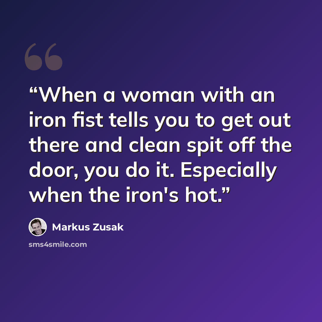 “When a woman with an iron fist tells you to get out there and clean spit off the door, you do it. Especially when the iron's hot.” quote by Markus Zusak