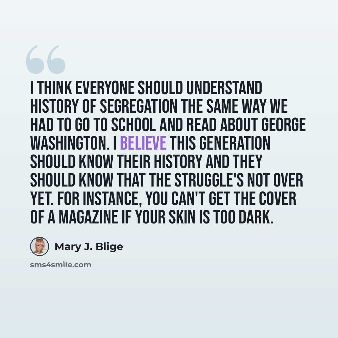“I think everyone should understand history of segregation the same way we had to go to school and read about George Washington. I believe this generation should know their history and they should know that the struggle's not over yet. For instance, you can't get the cover of a magazine if your…” quote by Mary J. Blige