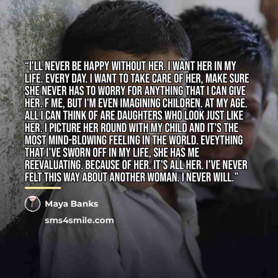 “I'll never be happy without her. I want her in my life. Every day. I want to take care of her, make sure she never has to worry for anything that I can give her. F me, but I'm even imagining children. At my age. All I can think of are daughters who look just like her. I picture her round with my…” quote by Maya Banks