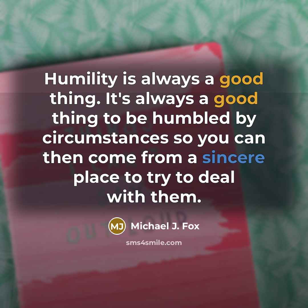 “Humility is always a good thing. It's always a good thing to be humbled by circumstances so you can then come from a sincere place to try to deal with them.” quote by Michael J. Fox
