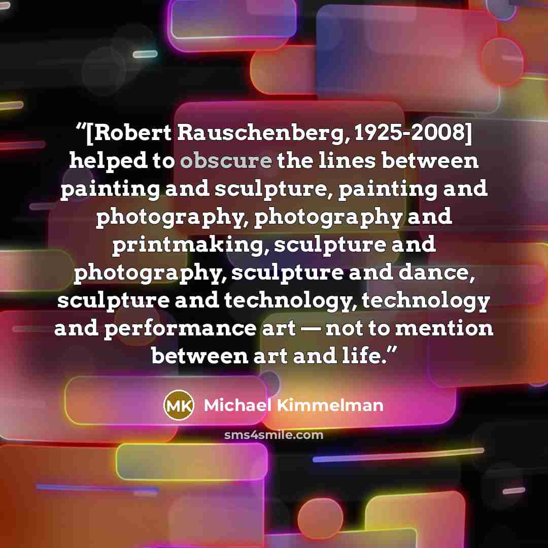 “[Robert Rauschenberg, 1925-2008] helped to obscure the lines between painting and sculpture, painting and photography, photography and printmaking, sculpture and photography, sculpture and dance, sculpture and technology, technology and performance art — not to mention between art and life.” quote by Michael Kimmelman