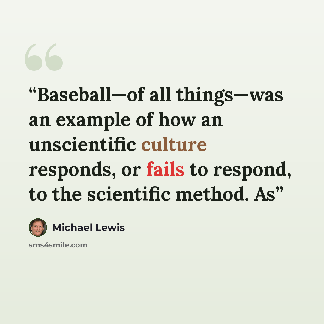 “Baseball—of all things—was an example of how an unscientific culture responds, or fails to respond, to the scientific method. As” quote by Michael Lewis